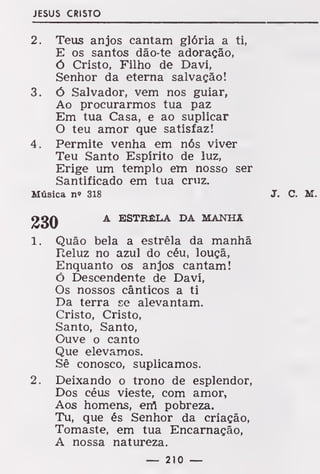 JESUS CRISTO
2. Teus anjos cantam glória a ti,
E os santos dão-te adoração,
ó Cristo, Filho de Davi,
Senhor da eterna salvação!
3. ó Salvador, vem nos guiar,
Ao procurarmos tua paz
Em tua Casa, e ao suplicar
O teu amor que satisfaz!
4. Permite venha em nós viver
Teu Santo Espírito de luz,
Erige um templo em nosso ser
Santificado em tua cruz.
Música n» 318 J. C. M.
A ESTRELA DA MANHA
1. Quão bela a estrela da manhã
Reluz no azul do céu, louçã,
Enquanto os anjos cantam!
Ó Descendente de Davi,
Os nossos cânticos a ti
Da terra se alevantam.
Cristo, Cristo,
Santo, Santo,
Ouve o canto
Que elevamos.
Sê conosco, suplicamos.
2. Deixando o trono de esplendor,
Dos céus vieste, com amor,
Aos homens, eríl pobreza.
Tu, que és Senhor da criação,
Tomaste, em tua Encarnação,
A nossa natureza.
— 210 —
 