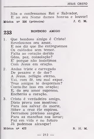 JESUS CRISTO
Nós o confessamos Rei e Salvador,
E ao seu Nome damos honras e louvor!
Música n» 356 (primeira) J. C. M.
BONDOSO AMIGO
1. Que bondoso amigo é Cristo!
Ftevelou-nos seu amor,
E nos diz que lhe entreguemos
Os cuidados sem temor.
Falta ao coração dorido
Gôzo, paz, consolação?
E' porque não insistimos
Com Jesus em oração.
2. Andas triste e carregado
De pesares e de dor?
A Jesus, refúgio eterno,
Vai, com fé, teu mal expor.
Teus amigos te desprezam?
Conta-lhe isso em oração;
E, do seu amor supremo,
Encherás o coração.
3. Cristo é verdadeiro amigo,
Disto prova nos mostrou:
Para nos salvar da morte,
Sôbre a cruz êle expirou.
Derramou precioso sangue,
Para as manchas nos lavar;
Paz em vida e no futuro
Já podemos alcançar!
Música n» 422 R. H. M.
— 213 —
 