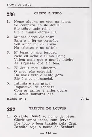 NOME DE JESUS
CRISTO Ê TUDO
1. Nome algutn, no céu. na terra,
Se compara ao de Jesus;
Êle sôbre tudo reina,
Êle é minha eterna luz.
2. Minhas dores êle sofre,
Sara o enfermo coração;
Seu amor me dá alívio
Na tristeza e na aflição.
3. E' Jesus o meu tesouro,
Nêle eu acho o Sumo Bem;
Valem mais que o mundo inteiro
As riquezas que êle tem.
4. E' Jesus meu alimento,
O meu pão celestial;
Do mais vero e santo gôzo
Êle é meu manancial.
5. Infinita é sua graça,
Impossível de sondar;
Com os santos e anjos quero
A Jesus louvores dar.
Música n» 1 J. L.
237 TRIBUTO DE LOUVOR
1. ó santo Deus! ao nome de Jesus
Glorificamos todos, com fervor;
Por todo o bem trazido pela Cruz,
Bendito seja o nome do Senhor!
— 216 —
 