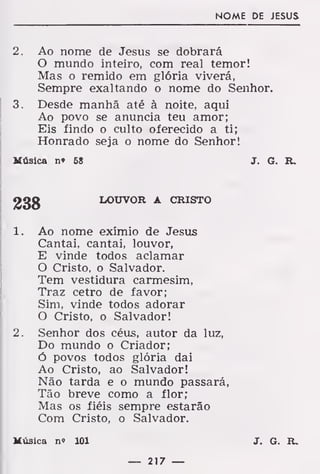 NOME DE JESUS
2. Ao nome de Jesus se dobrará
O mundo inteiro, com real temor!
Mas o remido em glória viverá,
Sempre exaltando o nome do Senhor.
3. Desde manhã até à noite, aqui
Ao povo se anuncia teu amor;
Eis findo o culto oferecido a ti;
Honrado seja o nome do Senhor!
Música n» 68 J. G. R.
LOUVOR A CRISTO
1. Ao nome exímio de Jesus
Cantai, cantai, louvor,
E vinde todos aclamar
O Cristo, o Salvador.
Tem vestidura carmesim,
Traz cetro de favor;
Sim, vinde todos adorar
O Cristo, o Salvador!
2. Senhor dos céus, autor da luz,
Do mundo o Criador;
ó povos todos glória dai
Ao Cristo, ao Salvador!
Não tarda e o mundo passará,
Tão breve como a flor;
Mas os fiéis sempre estarão
Com Cristo, o Salvador.
Música no 101 J. G. R.
— 217 —
 