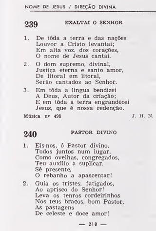 NOME DE JESUS / DIREÇÃO DIVINA
EXALTAI O SENHOR
1. De tôda a terra e das nações
Louvor a Cristo levantai;
Em alta voz, dos corações,
O nome de Jesus cantai.
2. O dom supremo, divinal,
Justiça eterna e santo amor,
De litoral em litoral,
Serão cantados ao Senhor.
3. Em tôda a língua bendizei
A Deus, Autor da criação;
E em tôda a terra engrandecei
Jesus, que é nossa redenção.
Música n» 498 J. H. N.
24Q PASTOR DIVINO
1. Eis-nos, ó Pastor divino,
Todos juntos num lugar,
Como ovelhas, congregados,
Teu auxílio a suplicar.
Sê presente,
O rebanho a apascentar!
2. Guia os tristes, fatigados,
Ao aprisco do Senhor!
Leva os tenros cordeirinhos
Nos teus braços, bom Pastor,
Às pastagens
De celeste e doce amor!
— 218 —
 