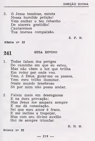 DIREÇÃO DIVINA
3. ó Jesus bondoso, escuta
Nossa humilde petição!
Vem encher o teu rebanho
De sincera gratidão!
Cantaremos
Tua imensa compaixão.
s. P. K.
Húslca n» 52
GUIA DIVINO
1. Todos falam dos perigos
Do caminho em que eu estou,
Mas não vêem a luz que brilha
Em redor por onde vou.
Vem, ó Deus, guiar-me os passos,
Vem meu trilho iluminar.
Neste mundo tenebroso
Só por mim não posso andar.
2. Falam mais em desenganos
E na dura provação;
Mas Jesus me ampara sempre
E me dá consolação.
Sei que meu amor é fraco,
E me inclino a tropeçar,
Mas com seu divino auxílio
Hei de sempre triunfar.
R. H. M.
Música n» 92
— 219 —
 