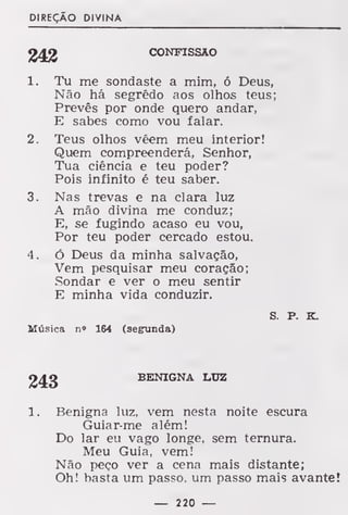 DIREÇÃO DIVINA
CONFISSÃO
1. Tu me sondaste a mim, ó Deus,
Não há segredo aos olhos teus;
Prevês por onde quero andar,
E sabes como vou falar.
2. Teus olhos vêem meu interior!
Quem compreenderá, Senhor,
Tua ciência e teu poder?
Pois infinito é teu saber.
3. Nas trevas e na clara luz
A mão divina me conduz;
E, se fugindo acaso eu vou,
Por teu poder cercado estou.
4 . ó Deus da minha salvação,
Vem pesquisar meu coração;
Sondar e ver o meu sentir
E minha vida conduzir.
S. P. K.
Música n* 164 (segunda)
243 BENIGNA LUZ
1. Benigna luz, vem nesta noite escura
Guiar-me além!
Do lar eu vago longe, sem ternura.
Meu Guia, vem!
Não peço ver a cena mais distante;
Oh! basta um passo, um passo mais avante!
— 220 —
 