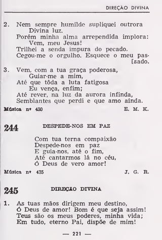 DIREÇÃO DIVINA
2. Nem sempre humilde supliquei outrora
Divina luz.
Porém minha alma arrependida implora:
Vem, meu Jesus!
Trilhei a senda impura do pecado.
Cegou-me o orgulho. Esquece o meu pas-
[sado.
3. Vem, com a tua graça poderosa,
Guiar-me a mim,
Até que tôda a luta fatigosa
Eu vença, enfim;
Até rever, na luz da aurora infinda,
Semblantes que perdi e que amo ainda.
Música nt 430 E. M. K.
244. DESPEDE-NOS EM PAZ
Com tua terna compaixão
Despede-nos em paz
E guia-nos, até o fim,
Até cantarmos lá no céu,
ó Deus de vero amor!
Música nt 435 J. G. R.
DIREÇÃO DIVINA
1. As tuas mãos dirigem meu destino,
ó Deus de amor! Bom é que seja assim!
Teus são os meus poderes, minha vida;
Em tudo, eterno Pai, dispõe de mim!
— 221 —
 