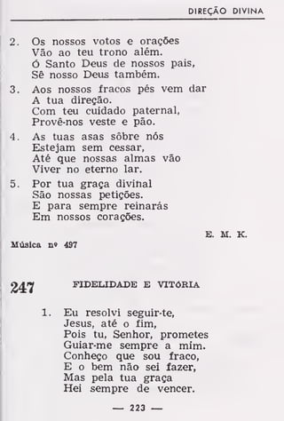 DIREÇÃO DIVINA
2. Os nossos votos e orações
Vão ao teu trono além.
Ó Santo Deus de nossos pais,
Sê nosso Deus também.
3. Aos nossos fracos pés vem dar
A tua direção.
Com teu cuidado paternal,
Provê-nos veste e pão.
4. As tuas asas sôbre nós
Estejam sem cessar,
Até que nossas almas vão
Viver no eterno lar.
5. Por tua graça divinal
São nossas petições.
E para sempre reinarás
Em nossos corações.
E. M. K.
Música n« 497
FIDELIDADE E VITÓRIA
1. Eu resolvi seguir-te,
Jesus, até o fim,
Pois tu, Senhor, prometes
Guiar-me sempre a mim.
Conheço que sou fraco,
E o bem não sei fazer,
Mas pela tua graça
Hei sempre de vencer.
— 223 —
 