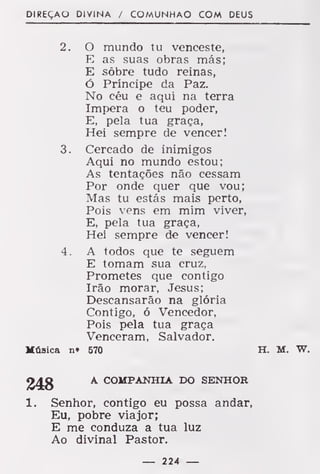 DIREÇÃO DIVINA / COMUNHÃO COM DEUS
2. O mundo tu venceste,
E as suas obras más;
E sobre tudo reinas,
ó Príncipe da Paz.
No céu e aqui na terra
Impera o teu poder,
E, pela tua graça,
Hei sempre de vencer!
3. Cercado de inimigos
Aqui no mundo estou;
As tentações não cessam
Por onde quer que vou;
Mas tu estás mais perto,
Pois vens em mim viver,
E, pela tua graça,
Hei sempre de vencer!
4 . A todos que te seguem
E tomam sua cruz,
Prometes que contigo
Irão morar, Jesus;
Descansarão na glória
Contigo, ó Vencedor,
Pois pela tua graça
Venceram, Salvador.
Música n» 570 H. M. W.
«J£g
A COMPANHIA DO SENHOR
1. Senhor, contigo eu possa andar,
Eu, pobre viajor;
E me conduza a tua luz
Ao divinal Pastor.
— 224 —
 