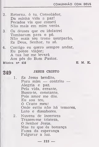 COMUNHÃO COM DEUS
2. Retorna, ó tu, Consolador,
Da minha vida a paz!
Pecados vis que cometi
Não mais em mim verás.
3. Os deuses que eu idolatrei
Tombaram para o pó.
Não mais teu trono usurparão,
És Deus, Senhor, tu só.
4. Contigo eu quero sempre andar,
Eu pobre viajor;
A tua luz me levará
Aos pés do Bom Pastor.
Música n« 416 E. M. K.
JESUS CRISTO
1. És Jesus bendito,
Para mim — contrito —
Alegria e paz.
Pela vida, errante,
Busco-te, constante,
Pois amor me dás.
Eu sou teu,
ó Cristo meu:
Onde estás não há temores,
Luto e dissabores.
2. Nuvens de incerteza
Trazem-me tristeza,
ó Senhor Jesus.
Mas tu que és bonança
Fazes da esperança
Fulgurar a luz.
— 225 —
 