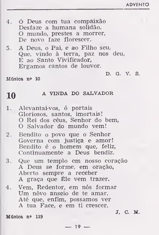 ADVENTO
4. Ó Deus com tua compaixão
Desfaze a humana solidão.
O mundo, prestes a morrer,
De novo faze florescer.
5. A Deus, o Pai, e ao Filho seu,
Que, vindo à terra, paz nos deu,
E ao Santo Vivificador,
Ergamos cantos de louvor.
D. G. V. S.
Música n» 10
A VINDA DO SALVADOR
1. Alevantai-vos, ó portais
Gloriosos, santos, imortais!
O Rei dos céus, Senhor do bem,
O Salvador do mundo vem!
2. Bendito o povo que o Senhor
Governa com justiça e amor!
Bendito é o homem que, feliz,
Continuamente a Deus bendiz.
3. Que um templo em nosso coração
A Deus se forme, em oração,
Aberto sempre a receber
A graça que Êle vem trazer.
4. Vem, Redentor, em nós formar
Um nôvo anseio de te amar,
Até que, enfim, possamos ver
A tua Face, e em ti crescer.
J. C. M.
Música n» 119
— 19 —
 
