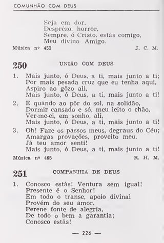 COMUNHÃO COM DEUS
Seja em dor,
Desprêzo, horror,
Sempre, ó Cristo, estás comigo,
Meu divino Amigo.
Música n« 453 J. C. M.
250 UNIÃO COM DEUS
1. Mais junto, ó Deus, a ti, mais junto a ti;
Por mais pesada cruz que eu tenha aqui,
Aspiro ao gôzo ali,
Mais junto, ó Deus, a ti, mais junto a ti!
2. E quando ao pôr do sol, na solidão,
Dormir cansado e só, meu leito o chão,
Ver-me-ei, em sonho, ali,
Mais junto, ó Deus, a ti, mais junto a ti!
3. Oh! Faze os passos meus, degraus do Céu;
Amargas provações, proveito meu.
Já teu amor senti!
Mais junto, ó Deus, a ti, mais junto a ti!
Música n» 465 R. H. M.
1. Conosco estás! Ventura sem igual!
Presente é o Senhor!
Ern todo o transe, apoio divinal
Provém do seu amor.
Perene fonte de alegria,
De todo o bem a garantia;
Conosco estás!
251 COMPANHIA DE DEUS
— 226 —
 