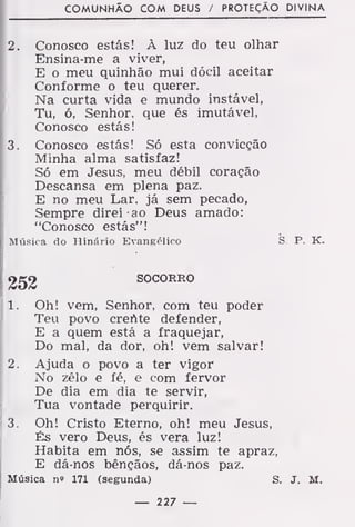 COMUNHÃO COM DEUS / PROTEÇÃO DIVINA
2. Conosco estás! À luz do teu olhar
Ensina-me a viver,
E o meu quinhão mui dócil aceitar
Conforme o teu querer.
Na curta vida e mundo instável,
Tu, ó, Senhor, que és imutável,
Conosco estás!
3. Conosco estás! Só esta convicção
Minha alma satisfaz!
Só em Jesus, meu débil coração
Descansa em plena paz.
E no meu Lar, já sem pecado,
Sempre direi ao Deus amado:
"Conosco estás"!
Música do Hinário Evangélico S P. K.
SOCORRO
1. Oh! vem, Senhor, com teu poder
Teu povo crente defender,
E a quem está a fraquejar,
Do mal, da dor, oh! vem salvar!
2. Ajuda o povo a ter vigor
No zélo e fé, e com fervor
De dia em dia te servir,
Tua vontade perquirir.
3. Oh! Cristo Eterno, oh! meu Jesus,
És vero Deus, és vera luz!
Habita em nós, se assim te apraz,
E dá-nos bênçãos, dá-nos paz.
Música n» 171 (segunda) S. J. M.
— 227 —
 