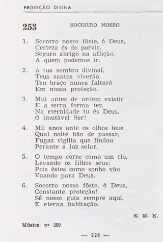 PROTEÇÃO DIVINA
SOCORRO NOSSO
1. Socorro nosso foste, ó Deus,
Certeza és do porvir,
Seguro abrigo na aflição,
A quem podemos ir.
2. À tua sombra divinal,
Teus santos viverão,
Teu braço nunca faltará
Em nossa proteção.
3. Mui antes de ordem existir
E a terra forma ter,
Na eternidade tu és Deus,
Ó imutável Ser!
4. Mil anos ante os olhos teus
Qual noite hão de passar,
Fugaz vigília que findou
Perante a luz solar.
5. O tempo corre como um rio,
Levando os filhos seus:
Pois estes como sonho vão
Voando para Deus.
6. Socorro nosso fôste, ó Deus,
Constante proteção!
Sê nosso guia sempre aqui,
E eterna habitação.
E. M. K.
Música n« 289
— 228 —
 