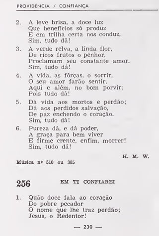 PROVIDÊNCIA / CONFIANÇA
2. A leve brisa, a doce luz
Que benefícios só produz
E em trilha certa nos conduz,
Sim, tudo dá!
3. A verde relva, a linda flor,
De ricos frutos o penhor,
Proclamam seu constante amor.
Sim, tudo dá!
4. A vida, as forças, o sorrir,
O seu amor farão sentir,
Aqui e além, no bom porvir;
Pois tudo dá!
5. Dá vida aos mortos e perdão;
Dá aos perdidos salvação,
De paz enchendo o coração.
Sim, tudo dá!
6. Pureza dá, e dá poder,
A graça para bem viver
E firme crente, enfim, morrer!
Sim, tudo dá!
H. M. w.
Música n» BIO ou 306
256 EM TI CONFIAREI
1. Quão doce fala ao coração
Do pobre pecador
O nome que lhe traz perdão;
Jesus, o Redentor!
— 230 —
 