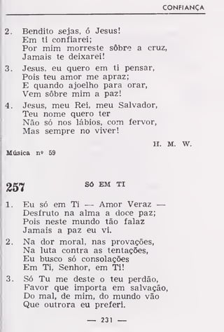 CONFIANÇA
2. Bendito sejas, ó Jesus!
Em ti confiarei;
Por mim morreste sôbre a cruz,
Jamais te deixarei!
3. Jesus, eu quero em ti pensar,
Pois teu amor me apraz;
E quando ajoelho para orar,
Vem sôbre mim a paz!
4. Jesus, meu Rei, meu Salvador,
Teu nome quero ter
Não só nos lábios, com fervor,
Mas sempre no viver!
H. M. w.
Música n» 59
íjg^ Só EM TI
1. Eu só em Ti — Amor Veraz —
Desfruto na alma a doce paz;
Pois neste mundo tão falaz
Jamais a paz eu vi.
2. Na dor moral, nas provações,
Na luta contra as tentações,
Eu busco só consolações
Em Ti, Senhor, em Ti!
3. Só Tu me deste o teu perdão,
Favor que importa em salvação,
Do mal, de mim, do mundo vão
Que outrora eu preferi.
— 231 —
 