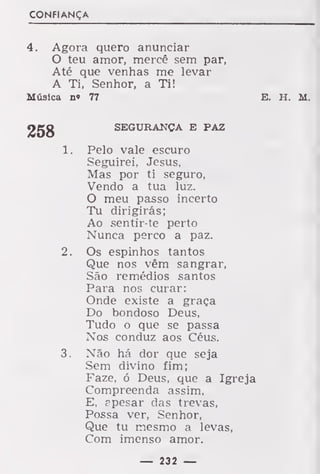 CONFIANÇA
4. Agora quero anunciar
O teu amor, mercê sem par,
Até que venhas me levar
A Ti, Senhor, a Ti!
Música n» 77 E. H. M.
SEGURANÇA E PAZ
1. Pelo vale escuro
Seguirei, Jesus,
Mas por ti seguro,
Vendo a tua luz.
O meu passo incerto
Tu dirigirás;
Ao sentir-te perto
Nunca perco a paz.
2. Os espinhos tantos
Que nos vêm sangrar,
São remédios santos
Para nos curar:
Onde existe a graça
Do bondoso Deus,
Tudo o que se passa
Nos conduz aos Céus.
3. Não há dor que seja
Sem divino fim;
Faze, ó Deus, que a Igreja
Compreenda assim,
E, apesar das trevas,
Possa ver. Senhor,
Que tu mesmo a levas,
Com imenso amor.
— 232 —
 