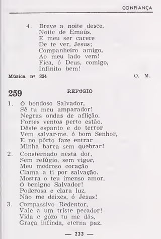 CONFIANÇA
4. Breve a noite desce,
Noite de Emaús,
E meu ser carece
De te ver, Jesus;
Companheiro amigo,
Ao meu lado vem!
Fica, ó Deus, comigo,
Infinito bem!
Música no 334 O. M.
259 REFÚGIO
1. Ó bondoso Salvador,
Sê tu meu amparador!
Negras ondas de aflição,
Fortes ventos perto estão.
Dêste espanto e do terror
Vem salvar-me, ó bom Senhor,
E no pôrto faze entrar
Minha barca sem quebrar!
2. Consternado nesta dor,
Sem refúgio, sem vigor,
Meu medroso coração
Clama a ti por salvação.
Mostra o teu imenso amor,
Ó benigno Salvador!
Poderosa e clara luz,
Não me deixes, ó Jesus!
3. Compassivo Redentor,
Vale a um triste pecador!
Vida e gôzo tu me dás,
Graça infinda, eterna paz.
— 233 —
 