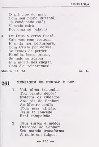 CONFIANÇA
O príncipe do mal,
Com seu plano infernal,
Já condenado está;
Vencido cairá
Por uma só palavra.
4. De Deus o verbo ficará,
Sabemos com certeza,
E nada nos perturbará,
Com Cristo por defesa.
Se temos de perder
Família, bens, prazer,
Se tudo se acabar
E a morte nos chegar,
Com êle, reinaremos!
Música n« 551 M. L.
MENSAGEM DE PERDÃO E LUZ
1. Vai, alma tristonha,
Teu pranto depor!
Enterra os cuidados
Aos pés do Senhor!
Ao Mestre confia
Tôda essa aflição,
Jesus te concede
Real compaixão!
2. Teus sustos e mêdos
Descobre ao Senhor!
Seu mando transforma
A noite em fulgor!
— 235 —
 