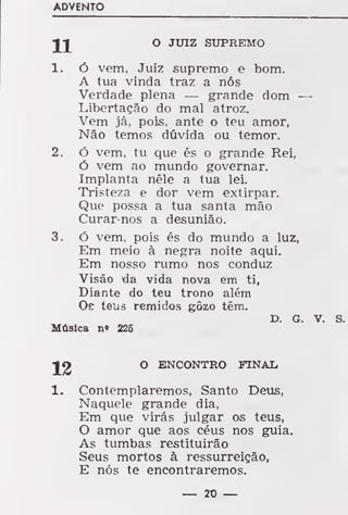 ADVENTO
O JUIZ SUPREMO
1. ó vem, Juiz supremo e bom.
A tua vinda traz a nós
Verdade plena — grande dom —
Libertação do mal atroz.
Vem já, pois, ante o teu amor,
Não temos dúvida ou temor.
2. ó vem, tu que és o grande Rei,
ó vem ao mundo governar.
Implanta nêle a tua lei.
Tristeza e dor vem extirpar.
Que possa a tua santa mão
Curar-nos a desunião.
3. Ó vem, pois és do mundo a luz,
Em meio à negra noite aqui.
Em nosso rumo nos conduz
Visão da vida nova em ti,
Diante do teu trono além
Oe teus remidos gôzo têm.
D. G. V. S.
Música n« 225
]f£ ° ENCONTRO FINAL,
1. Contemplaremos, Santo Deus,
Naquele grande dia,
Em que virás julgar os teus,
O amor que aos céus nos guia.
As tumbas restituirão
Seus mortos à ressurreição,
E nós te encontraremos.
— 20 —
 