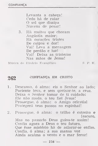 CONFIANÇA
Levanta a cabeça!
Cedo há de raiar
O sol que dissipa
Nuvens de pesar!
3. Há muitos que choram
Angústia maior;
Há corações tristes
De culpas e dor!
Vai! Leva a mensagem
De perdão e luz!
Vai! Deixa as tristezas
Nas mãos de Jesus!
Música do Hinário Evangélico S. P. K.
262 CONFIANÇA EM CRISTO
1. Descansa, ó alma: eis o Senhor ao lado;
Paciente leva, e sem queixar-te, a cruz.
Deixa o Senhor tomar de ti cuidado:
Êle não muda, o teu fiel Jesus!
Prossegue, ó alma: o Amigo celestial
Protegerá teus passos no espinhal!
2. Prossegue, ó alma: o trilho é estreito e
[escuro,
Mas no passado Deus guiou-te assim!
Confia agora a Deus o teu futuro,
Que êsse mistério há de aclarar-se enfim.
Confia, ó alma; a sua mansa voz
Ainda acalma o vento e o mar feroz!
— 23-6 —
 