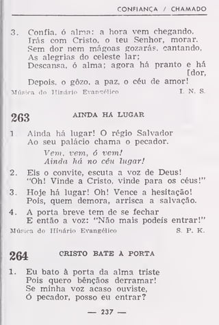 CONFIANÇA / CHAMADO
3. Confia, ó alma: a hora vem chegando,
Irás com Cristo, o teu Senhor, morar.
Sem dor nem mágoas gozarás, cantando,
As alegrias do celeste lar;
Descansa, ó alma; agora há pranto e há
[dor,
Depois, o gôzo. a paz, o céu de amor!
Música do Hinário Evangélico I. N. S.
263 AINDA HA LUGAR
1 . Ainda há lugar! O régio Salvador
Ao seu palácio chama o pecador.
Vem, vem, 6 vem!
Ainda há no céu lugar!
2. Eis o convite, escuta a voz de Deus!
"Oh! Vinde a Cristo, vinde para os céus!"
3. Hoje há lugar! Oh! Vence a hesitação!
Pois, quem demora, arrisca a salvação.
4. A porta breve tem de se fechar
E então a voz: "Não mais podeis entrar!"
Música do Hinário Evangélico S. P. K.
264 CRISTO BATE A PORTA
1. Eu bato à porta da alma triste
Pois quero bênçãos derramar!
Se minha voz acaso ouviste,
ó pecador, posso eu entrar?
— 237 —
 