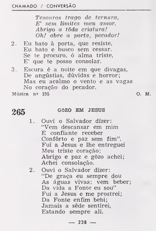 CHAMADO / CONVERSÃO
Tesouros trago de ternura,
E' sem limites meu amor.
Abrigo a tôda criatura!
Oh! abre a porta, pecador!
2. Eu bato à porta, que resiste,
Eu bato e busco sem cessar.
Se te procuro, ó alma triste,
E' que te posso consolar.
3. Escura é a noite em que divagas,
De angústias, dúvidas e horror;
Mas eu acalmo o vento e as vagas
No coração do pecador.
Música n« 195 O. M.
GOZO EM JESUS
1. Ouvi o Salvador dizer:
"Vem descansar em mim
E confiante receber
Conforto e paz sem fim".
Fui a Jesus e lhe entreguei
Meu triste coração;
Abrigo e paz e gôzo achei;
Achei consolação.
2. Ouvi o Salvador dizer:
"De graça eu sempre dou
As águas vivas; vem beber;
Da vida a Fonte eu sou"
Fui a Jesus e me prostrei;
Da Fonte enfim bebi;
Jamais a sêde sentirei,
Estando sempre ali.
— 238 —
 