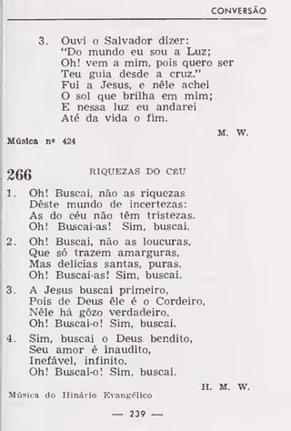 CONVERSÃO
3. Ouvi o Salvador dizer:
"Do mundo eu sou a Luz;
Oh! vem a mim, pois quero ser
Teu guia desde a cruz."
Fui a Jesus, e nêle achei
O sol que brilha em mim;
E nessa luz eu andarei
Até da vida o fim.
M. w.
Música n» 424
2gg RIQUEZAS DO CÉU
1. Oh! Buscai, não as riquezas
Dêste mundo de incertezas:
As do céu não têm tristezas.
Oh! Buscai-as! Sim, buscai.
2. Oh! Buscai, não as loucuras,
Que só trazem amarguras,
Mas delícias santas, puras.
Oh! Buscai-as! Sim, buscai.
3. A Jesus buscai primeiro,
Pois de Deus êle é o Cordeiro,
Nêle há gôzo verdadeiro.
Oh! Buscai-o! Sim, buscai.
4. Sim, buscai o Deus bendito,
Seu amor é inaudito,
Inefável, infinito.
Oh! Buscai-o! Sim, buscai.
H. M. W.
Música do Hinário Evangélico
— 239 —
 
