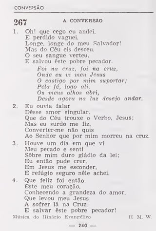 CONVERSÃO
A CONVERSÃO
1. Oh! que cego eu andei,
E perdido vaguei,
Longe, longe do meu Salvador!
Mas do Céu eis desceu.
O seu sangue verteu,
E salvou êste pobre pecador.
Foi na cruz, foi na cruz,
Onde eu vi meu Jesus
O castigo por mim suportar;
Pela fé, logo ali,
Os meus olhos abri,
Desde agora na luz desejo andar.
2. Eu ouvia falar
Dêsse amor singular.
Que do Céu trouxe o Verbo, Jesus;
Mas eu surdo me fiz,
Converter-me não quis
Ao Senhor que por mim morreu na cruz.
3. Houve um dia em que vi
Meu pecado e senti
Sôbre mim duro gládio da lei;
Eu então pude crer,
Em Jesus me esconder,
E refúgio seguro nêle achei.
4. Que feliz foi então
Êste meu coração,
Conhecendo a grandeza do amor,
Que levou meu Jesus
A sofrer lá na Cruz,
E salvar êste pobre pecador!
Música do Hinário Evangélico H. M. W.
— 240 —
 