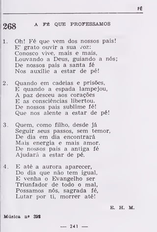 FÉ
A FÉ QUE PROFESSAMOS
1. Oh! Fé que vem dos nossos pais!
E' grato ouvir a sua voz:
Conosco vive, mais e mais,
Louvando a Deus, guiando a nós;
De nossos pais a santa fé
Nos auxilio a estar de pé!
2. Quando em cadeias e prisões,
E quando a espada lampejou,
A paz desceu aos corações
E as consciências libertou.
De nossos pais sublime fé!
Que nos alente a estar de pé!
3. Quem, como filho, desde já
Seguir seus passos, sem temor,
De dia em dia encontrará
Mais energia e mais amor.
De nossos pais a antiga fé
Ajudará a estar de pé.
4. E até a aurora aparecer,
Do dia que não tem igual,
E venha o Evangelho ser
Triunfador de todo o mal,
Possamos nós, sagrada fé,
Lutar por ti, morrer até!
E. H. M.
Música n» 39S
— 241 —
 