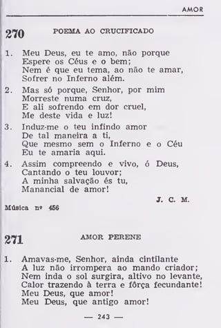 AMOR
POEMA AO CRUCIFICADO
1. Meu Deus, eu te amo, não porque
Espere os Céus e o bem;
Nem é que eu tema, ao não te amar,
Sofrer no Inferno além.
2. Mas só porque, Senhor, por mim
Morreste numa cruz,
E ali sofrendo em dor cruel,
Me deste vida e luz!
3. Induz-me o teu infindo amor
De tal maneira a ti,
Que mesmo sem o Inferno e o Céu
Eu te amaria aqui.
4. Assim compreendo e vivo, ó Deus,
Cantando o teu louvor;
A minha salvação és tu,
Manancial de amor!
J. C. M.
Música n« 466
AMOR PERENE
1. Amavas-me, Senhor, ainda cintilante
A luz não irrompera ao mando criador;
Nem inda o sol surgira, altivo no levante,
Calor trazendo à terra e força fecundante!
Meu Deus, que amor!
Meu Deus, que antigo amor!
— 243 —
 