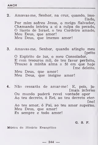 AMOR
2. Amavas-me, Senhor, na cruz, quando, imo-
[lado,
Por mim sofreu Jesus, o meigo Salvador,
Chamando inteira a si a culpa do pecado,
O Santo de Israel, o teu Cordeiro amado,
Meu Deus, que amor!
Meu Deus, que imenso amor!
3. Amavas-me, Senhor, quando atingiu meu
[peito
O Espírito de luz, o meu Consolador,
E com tesouros mil, de teu favor perfeito,
Trouxe à minha alma a fé em que hoje
[me deleito.
Meu Deus, que amor!
Meu Deus, que insigne amor!
4. Não cessarás de amar-me! E, pois, ja-
[mais inferno
Ou mundo poderá revel vontade opor
Ao teu decreto, ó Rei, ao teu decreto eter-
[no!
Ao teu amor, ó Pai, ao teu amor superno.
Meu Deus, que amor!
És sempre e todo amor!
6. a f.
Música do Hinário Evangélico
— 244 —
 