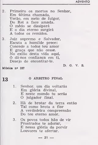ADVENTO
2. Primeiro os mortos no Senhor,
Em última chamada,
Verão, em meio de fulgor,
Do Rei a face amada.
O mêdo se dissipará
E o dia eterno surgirá
A todos os remidos.
3. Juiz supremo e Salvador,
Escuta a humilde prece:
Concede a todos teu amor
E graça que não cesse.
No exílio desta vida aqui,
ó dá-nos confiança em ti,
Desejo de encontrar-te.
D. G. v. s.
Música no 287
O ARBITRO FINAL
Senhor, um dia voltarás
Em glória divinal,
E neste mundo tu serás
O julgador final.
Há de brotar da terra então
Tal como brota a flor
A verdadeira compreensão
Do teu eterno amor.
Os povos todos hão de vir
Prostrados te adorar,
E nessa glória do porvir
Louvores te ofertar.
13
í.
2.
— 21 —
 