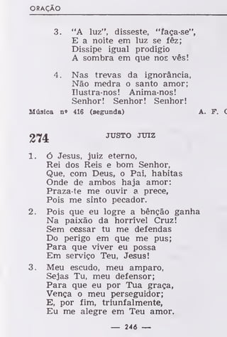 ORAÇÃO
3. "A luz", disseste, "faça-se",
E a noite em luz se fêz;
Dissipe igual prodígio
A sombra em que nos vês!
4. Nas trevas da ignorância,
Não medra o santo amor;
Ilustra-nos! Anima-nos!
Senhor! Senhor! Senhor!
Música n» 416 (segunda) A. F. (
274 JUSTO JUIZ
1. ó Jesus, juiz eterno,
Rei dos Reis e bom Senhor,
Que, com Deus, o Pai, habitas
Onde de ambos haja amor:
Praza-te me ouvir a prece,
Pois me sinto pecador.
2. Pois que eu logre a bênção ganha
Na paixão da horrível Cruz!
Sem cessar tu me defendas
Do perigo em que me pus;
Para que viver eu possa
Em serviço Teu, Jesus!
3. Meu escudo, meu amparo,
Sejas Tu, meu defensor;
Para que eu por Tua graça,
Vença o meu perseguidor;
E, por fim, triunfalmente,
Eu me alegre em Teu amor.
— 246 —
 