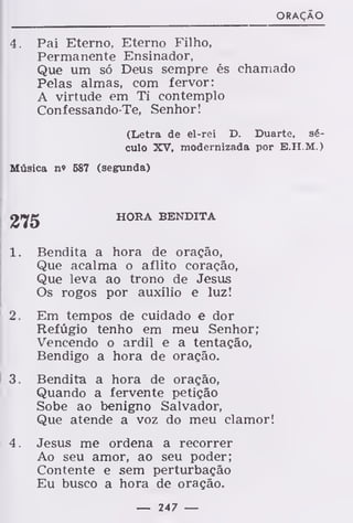 ORAÇÃO
4. Pai Eterno, Eterno Filho,
Permanente Ensinador,
Que um só Deus sempre és chamado
Pelas almas, com fervor:
A virtude em Ti contemplo
Confessando-Te, Senhor!
(Letra de el-rei D. Duarte, sé-
culo XV, modernizada por E.H.M.)
Música n» 587 (segunda)
HORA BENDITA
1. Bendita a hora de oração,
Que acalma o aflito coração,
Que leva ao trono de Jesus
Os rogos por auxílio e luz!
2. Em tempos de cuidado e dor
Refúgio tenho em meu Senhor;
Vencendo o ardil e a tentação,
Bendigo a hora de oração.
3. Bendita a hora de oração,
Quando a fervente petição
Sobe ao benigno Salvador,
Que atende a voz do meu clamor!
4. Jesus me ordena a recorrer
Ao seu amor, ao seu poder;
Contente e sem perturbação
Eu busco a hora de oração.
— 247 —
 