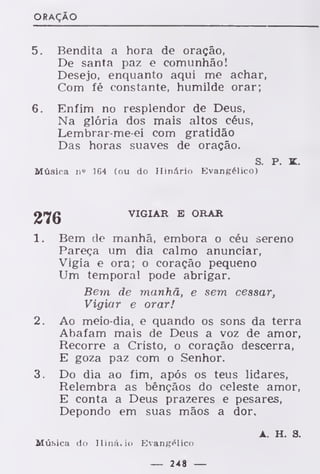 ORAÇÃO
5. Bendita a hora de oração,
De santa paz e comunhão!
Desejo, enquanto aqui me achar,
Com fé constante, humilde orar;
6. Enfim no resplendor de Deus,
Na glória dos mais altos céus,
Lembrar-me-ei com gratidão
Das horas suaves de oração.
s. p. K.
Música n« 164 (ou do Hinário Evangélico)
VIGIAR E ORAR
1. Bem de manhã, embora o céu sereno
Pareça um dia calmo anunciar,
Vigia e ora; o coração pequeno
Um temporal pode abrigar.
Bem de manhã, e sem cessar,
Vigiar e orar!
2. Ao meio-dia, e quando os sons da terra
Abafam mais de Deus a voz de amor,
Recorre a Cristo, o coração descerra,
E goza paz com o Senhor.
3. Do dia ao fim, após os teus lidares,
Relembra as bênçãos do celeste amor,
E conta a Deus prazeres e pesares,
Depondo em suas mãos a dor.
A. H. S.
Música do Hinário Evangélico
— 248 —
 