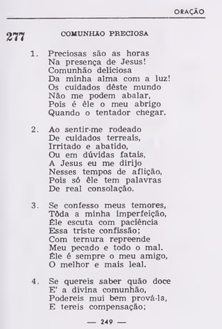 ORAÇÃO
277
1
2
3
COMUNHÃO PRECIOSA
Preciosas são as horas
Na presença de Jesus!
Comunhão deliciosa
Da minha alma com a luz!
Os cuidados dêste mundo
Não me podem abalar,
Pois é êle o meu abrigo
Quando o tentador chegar.
Ao sentir-me rodeado
De cuidados terreais,
Irritado e abatido,
Ou em dúvidas fatais,
A Jesus eu me dirijo
Nesses tempos de aflição,
Pois só êle tem palavras
De real consolação.
Se confesso meus temores,
Tôda a minha imperfeição,
Êle escuta com paciência
Essa triste confissão;
Com ternura repreende
Meu pecado e todo o mal.
Êle é sempre o meu amigo,
O melhor e mais leal.
Se quereis saber quão doce
E' a divina comunhão,
Podereis mui bem prová-la,
E tereis compensação;
— 249 —
 