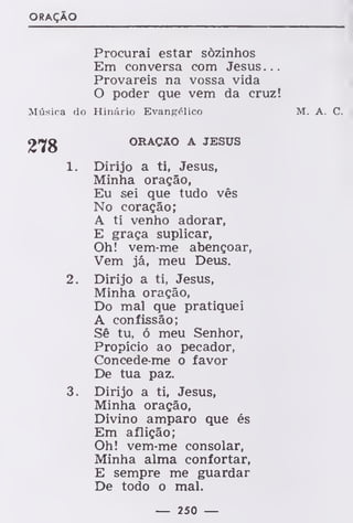 ORAÇÃO
Procurai estar sozinhos
Em conversa com Jesus...
Provareis na vossa vida
O poder que vem da cruz!
Música do Hinário Evangélico M. A. C.
2fg ORAÇÃO A JESUS
1. Dirijo a ti, Jesus,
Minha oração,
Eu sei que tudo vês
No coração;
A ti venho adorar,
E graça suplicar,
Oh! vem-me abençoar,
Vem já, meu Deus.
2. Dirijo a ti, Jesus,
Minha oração,
Do mal que pratiquei
A confissão;
Sê tu, ó meu Senhor,
Propício ao pecador,
Concede-me o favor
De tua paz.
3. Dirijo a ti, Jesus,
Minha oração,
Divino amparo que és
Em aflição;
Oh! vem-me consolar,
Minha alma confortar,
E sempre me guardar
De todo o mal.
— 250 —
 
