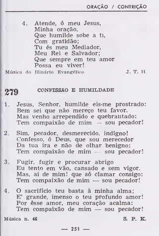 ORAÇÃO / CONTRIÇÃO
4. Atende, ó meu Jesus,
Minha oração,
Que humilde sobe a ti,
Com gratidão;
Tu és meu Mediador,
Meu Rei e Salvador;
Que sempre em teu amor
Possa eu viver!
Música do Hinário Evangélico J. T. H.
279 CONFISSÃO E HUMILDADE
1. Jesus, Senhor, humilde eis-me prostrado:
Bem sei que não mereço teu favor.
Mas venho arrependido e quebrantado:
Tem compaixão de mim — sou pecador!
2. Sim, pecador, desmerecido, indigno!
Confesso, ó Deus, que sou merecedor
Da tua ira e não de olhar benigno:
Tem compaixão de mim — sou pecador!
3. Fugir, fugir e procurar abrigo
Eu tento em vão, cansado e sem vigor.
Mas, ai de mim! que só clamar consigo:
Tem compaixão de mim — sou pecador!
4. O sacrificio teu basta à minha alma;
E' grande, imenso o teu profundo amor!
Por êsse amor, meu coração acalma:
Tem compaixão de mim — sou pecador!
Música n. 46 S. P, K.
 