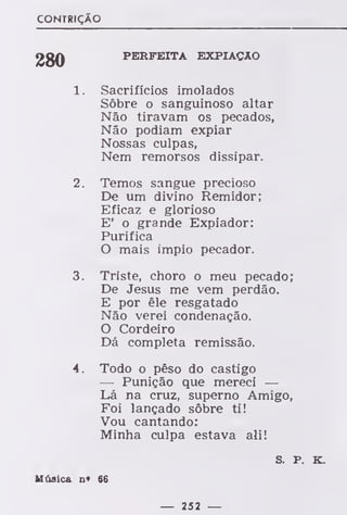 CONTRIÇÃO
280 PERFEITA EXPIAÇÃO
1 . Sacrifícios imolados
Sôbre o sanguinoso altar
Não tiravam os pecados,
Não podiam expiar
Nossas culpas,
Nem remorsos dissipar.
2. Temos sangue precioso
De um divino Remidor;
Eficaz e glorioso
E' o grande Expiador:
Purifica
O mais ímpio pecador.
3. Triste, choro o meu pecado;
De Jesus me vem perdão.
E por êle resgatado
Não verei condenação.
O Cordeiro
Dá completa remissão.
4. Todo o pêso do castigo
— Punição que mereci —
Lá na cruz, superno Amigo,
Foi lançado sôbre ti!
Vou cantando:
Minha culpa estava ali!
S. P. K.
Música n» 66
— 252 —
 