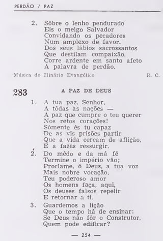 PERDÃO / PAZ
2. Sôbre o lenho pendurado
Eis o meigo Salvador
Convidando os pecadores
Num amplexo de favor.
Dos seus lábios sacrossantos
Que destilam compaixão,
Corre ardente em santo afeto
A palavra de perdão.
Música do Hinário Evangélico R. C.
A PAZ DE DEUS
1. A tua paz. Senhor,
A todas as nações —
A paz que cumpre o teu querer
Nos retos corações!
Somente és tu capaz
De as vis prisões partir
Que a vida cercam de aflição,
t
E a fazes ressurgir.
2. Do mêdo e da má fé
Termine o império vão;
Proclame, ó Deus, a tua voz
Mais nobre vocação.
Teu poderoso amor
Os homens faça, aqui,
Os deuses falsos repelir
E retornar a ti.
3. Guardemos a lição
Que o tempo há de ensinar:
Se Deus não fôr o Construtor,
Quem pode edificar?
— 254 —
 