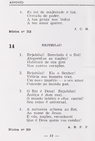 ADVENTO
4. És rei de majestade e luz,
Cercado de poder.
A tua graça nos induz
A teu amor querer.
J. C. M.
Música n» 312
REJUBILAI
1. Rejubilai! Benvindo é o Rei!
Alegrem-se as nações!
Habitará de sua grei
Nos santos corações.
2. Rejubilai! Eis o Senhor!
Vitória aos homens traz,
Um novo império — o seu amor
Concede ao mundo paz.
3. O Rei é Deus! Rejubilai!
Justiça é dom real.
Ó mundo inteiro e céus cantai!
Seu reino é universal.
4. A natureza aclama ao Rei,
Ao nome de Jesus.
E vós, nações, reconhecei
Que é Deus quem vos conduz!
Música n» 319
A. R. F. F.
 