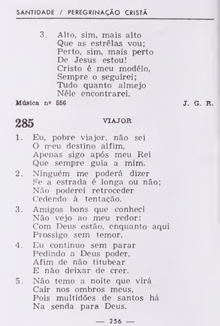SANTIDADE / PEREGRINAÇÃO CRISTÃ
3. Alto, sim, mais alto
Que as estrêlas vou;
Perto, sim, mais perto
De Jesus estou!
Cristo é meu modêlo,
Sempre o seguirei;
Tudo quanto almejo
Nêle encontrarei.
Música n» 556 J. G. R.
285 VIAJOR
1. Eu, pobre viajor, não sei
O meu destino alfim,
Apenas sigo após meu Rei
Que sempre guia a mim.
2. Ninguém me poderá dizer
Se a estrada é longa ou não;
Não poderei retroceder
Cedendo à tentação.
3. Amigos bons que conheci
Não vejo ao meu redor:
Com Deus estão, enquanto aqui
Prossigo sem temor.
4. Eu continuo sem parar
Pedindo a Deus poder,
Afim de não titubear
E não deixar de crer.
5. Não temo a noite que virá
Cair nos ombros meus,
Pois multidões de santos há
Na senda para Deus.
— 256 —
 
