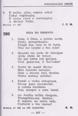 PEREGRINAÇÃO CRISTÃ
6. E enfim, além, espero achar
Cabal explicação,
E então viver e contemplar
A divinal Visão.
Música n» 432 J. C M.
agg GUIA DO DESERTO
1. Guia, ó Deus, a minha sorte,
Nesta peregrinação;
Frágil sou, mas tu és forte,
Não me largue a tua mão!
2. Quando em meio de inimigos
Ando cheio de temor,
Ou por entre mil perigos,
Vem guiar-me, ó Salvador!
3. Nutre do maná divino
Meu faminto coração;
Guie a nuvem meu destino
Nesta imensa solidão!
4. Fende a rocha milagrosa,
Dá-me puro manancial;
A coluna luminosa
Seja sempre o meu fanal.
5. Ao Jordão enfim chegado,
Tranqúiliza-me, Senhor;
E seguro, no outro lado,
Cantarei o teu louvor!
Música n» 448 ou 566 (segunda) S. H.
— 257 —
 