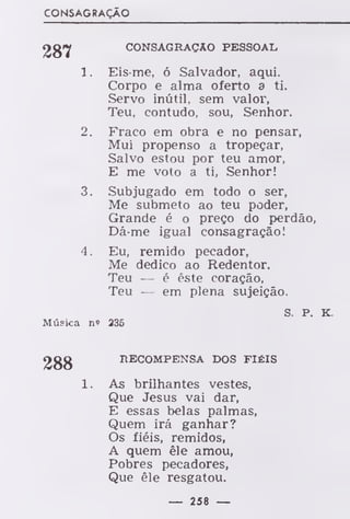 CONSAGRAÇÃO
287 CONSAGRAÇÃO PESSOAL
1. Eis-me, ó Salvador, aqui.
Corpo e alma oferto a ti.
Servo inútil, sem valor,
Teu, contudo, sou, Senhor.
2. Fraco em obra e no pensar,
Mui propenso a tropeçar,
Salvo estou por teu amor,
E me voto a ti, Senhor!
3. Subjugado em todo o ser,
Me submeto ao teu poder,
Grande é o preço do perdão,
Dá-me igual consagração!
4. Eu, remido pecador,
Me dedico ao Redentor.
Teu — é éste coração,
Teu — em plena sujeição.
s. P. K.
Música n» 236
288 RECOMPENSA DOS FIÉIS
1. As brilhantes vestes,
Que Jesus vai dar,
E essas belas palmas,
Quem irá ganhar?
Os fiéis, remidos,
A quem êle amou,
Pobres pecadores,
Que êle resgatou.
— 258 —
 