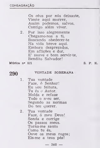 CONSAGRAÇÃO
Os céus por nós deixaste,
Vieste aqui morrer,
Assim podemos, salvos,
Contigo além viver.
2. Por isso alegremente
Chegamo-nos a ti,
Buscando obedecer-te
Na vida breve aqui.
Embora desprezados,
Em aflições e dor,
E' suave e bom servir-te,
Bendito Salvador!
Música n« 621 S. P. K_
VONTADE SOBERANA
1. Tua vontade
Faze, ó Senhor!
Eu sou feitura,
Tu és o Autor.
Molda e refaze
Todo o meu ser,
Segundo as normas
Do teu querer.
2. Tua vontade
Faze, ó meu Deus!
Sonda e corrige
Os passos meus.
Torna-me santo
Como tu és,
Ouve os meus rogos;
Eis-me a teus pés!
— 260 —
 