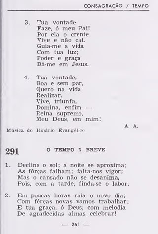 CONSAGRAÇÃO / TEMPO
3. Tua vontade
Faze, ó meu Pai!
Por ela o crente
Vive e não cai.
Guia-me a vida
Com tua luz;
Poder e graça
Dá-me em Jesus.
4 . Tua vontade,
Boa e sem par,
Quero na vida
Realizar.
Vive, triunfa,
Domina, enfim —
Reina supremo,
Meu Deus, em mim!
A. A.
Música do Hinário Evangélico
291 O TEMPO fi BREVE
1. Declina o sol; a noite se aproxima;
As forças falham; falta-nos vigor;
Mas o cansado não se desanima,
Pois, com a tarde, finda-se o labor.
2. Em poucas horâs raia o novo dia;
Com forças novas vamos trabalhar;
E tua graça, ó Deus, com melodia
De agradecidas almas celebrar!
— 261 —
 