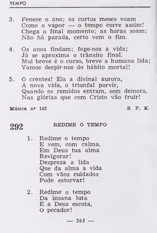 TEMPO
3. Fenece o ano; os curtos meses voam
Como o vapor — o tempo corre assim!
Chega o final momento; as horas soam;
Não há parada, certo vem o fim.
4. Os anos findam; foge-nos a vida;
Já se aproxima o trânsito final.
Mui breve é o curso, breve a humana lida;
Vamos despir-nos do hábito mortal!
5. ó crentes! Eis a divinal aurora,
A nova vida, o triunfal porvir,
Quando os remidos entram, sem demora,
Nas glórias que com Cristo vão fruir!
Música n» 143 S. P. K
REDIME O TEMPO
1. Redime o tempo
E vem, com calma,
Em Deus tua alma
Revigorar!
Despreza a lida
Que da alma a vida
Com vãos cuidados
Pode estorvar!
2. Redime o tempo
Da insana luta
E a Deus escuta,
O pecador!
— 262 —
 