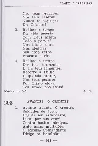 TEMPO / TRABALHO
Nos teus prazeres,
Nos teus lazeres,
Nunca te esqueças
Do Criador!
3. Redime o tempo
Da vida incerta.
Com Deus acerta
Todo o porvir!
Nos tristes dias,
Nas alegrias,
Seu doce verbo
Procura ouvir!
4 . Redime o tempo
Dos teus tormentos
E em teus lamentos,
Recorre a Deus!
E quando orares,
Nos teus pesares,
Por Cristo eleva
Teu brado aos Céus!
Música n» 346 J. G.
AVANTE! ó CRENTES
1. Avante, avante, ó crentes,
Soldados de Jesus!
Erguei seu estandarte,
Lutai por sua cruz!
Contra hostes inimigas,
Ante essas multidões,
O excelso Comandante
Dirige os batalhões.
— 263 —
 