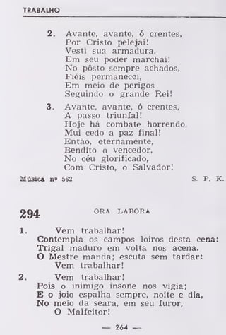 TRABALHO
2. Avante, avante, ó crentes,
Por Cristo pelejai!
Vesti sua armadura,
Em seu poder marchai!
No pôsto sempre achados,
Fiéis permanecei,
Em meio de perigos
Seguindo o grande Rei!
3. Avante, avante, ó crentes,
A passo triunfal!
Hoje há combate horrendo,
Mui cedo a paz final!
Então, eternamente,
Bendito o vencedor,
No céu glorificado,
Com Cristo, o Salvador!
Música n» 562 S. P. K.
ORA LABORA
1. Vem trabalhar!
Contempla os campos loiros desta cena:
Trigal maduro em volta nos acena.
O Mestre manda; escuta sem tardar:
Vem trabalhar!
2. Vem trabalhar!
Pois o inimigo insone nos vigia;
E o joio espalha sempre, noite e dia,
No meio da seara, em seu furor,
O Malfeitor!
— 264 —
 