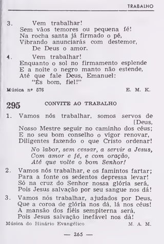 TRABALHO
3. Vem trabalhar!
Sem vãos temores ou pequena íé!
Na rocha santa já firmado o pé,
Vibrando anunciarás com destemor,
De Deus o amor.
4. Vem trabalhar!
Enquanto o sol no firmamento esplende
E a noite o negro manto não estende,
Até que fale Deus, Emanuel:
"És bom, fiel!"
Música n* 676 E. M. K.
295 CONVITE AO TRABALHO
1. Vamos nós trabalhar, somos servos de
[Deus,
Nosso Mestre seguir no caminho dos céus;
E no seu bom conselho o vigor renovar,
Diligentes fazendo o que Cristo ordenar!
No labor, sem cessar, a servir a Jesus,
Com amor e fé, e com oração,
Até que volte o bom Senhor!
2. Vamos nós trabalhar, e os famintos fartar;
Para a fonte os sedentos depressa levar!
Só na cruz do Senhor nossa glória será,
Pois Jesus salvação por seu sangue nos dá!
3. Vamos nós trabalhar, ajudados por Deus,
Que a coroa de glória nos dá, lá nos céus!
A mansão dos fiéis sempiterna será,
Pois Jesus salvação inefável nos dá!
Música do Hinário Evangélico M. A. M.
— 265 —
 