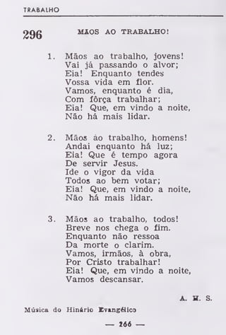 TRABALHO
MÃOS AO TRABALHO!
1. Mãos ao trabalho, jovens!
Vai já passando o alvor;
Eia! Enquanto tendes
Vossa vida em flor.
Vamos, enquanto é dia,
Com fôrça trabalhar;
Eia! Que, em vindo a noite,
Não há mais lidar.
2. Mãos áo trabalho, homens!
Andai enquanto há luz;
Eia! Que é tempo agora
De servir Jesus.
Ide o vigor da vida
Todos ao bem votar;
Eia! Que, em vindo a noite,
Não há mais lidar.
3. Mãos ao trabalho, todos!
Breve nos chega o fim.
Enquanto não ressoa
Da morte o clarim.
Vamos, irmãos, à obra,
Por Cristo trabalhar!
Eia! Que, em vindo a noite,
Vamos descansar.
A. H. S.
Música do Hinário Evangélico
— 1*6 —
 