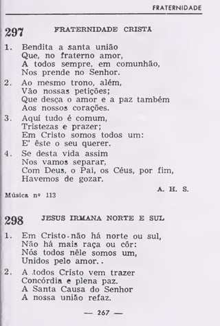 FRATERNIDADE
FRATERNIDADE CRISTA
1. Bendita a santa união
Que, no fraterno amor,
A todos sempre, em comunhão,
Nos prende no Senhor.
2. Ao mesmo trono, além,
Vão nossas petições;
Que desça o amor e a paz também
Aos nossos corações.
3. Aqui tudo é comum,
Tristezas e prazer;
Em Cristo somos todos um:
E' êste o seu querer.
4. Se desta vida assim
Nos vamos separar,
Com Deus, o Pai, os Céus, por fim,
Havemos de gozar.
A. H. s.
Música n» 113
298 JESUS IRMANA NORTE E SUL
1. Em Cristo não há norte ou sul,
Não há mais raça ou côr:
Nós todos nêle somos um,
Unidos pelo amor.
2. A .todos Cristo vem trazer
Concórdia e plena paz.
A Santa Causa do Senhor
A nossa união refaz.
— 267 —
 